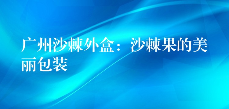 广州沙棘外盒：沙棘果的美丽包装