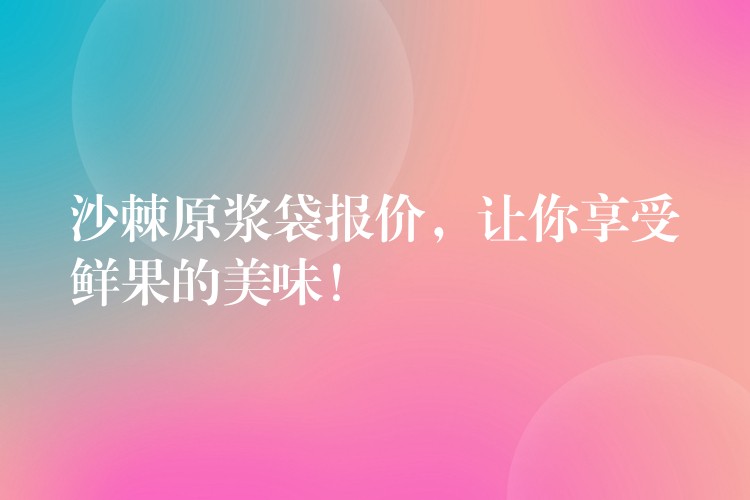 沙棘原浆袋报价，让你享受鲜果的美味！