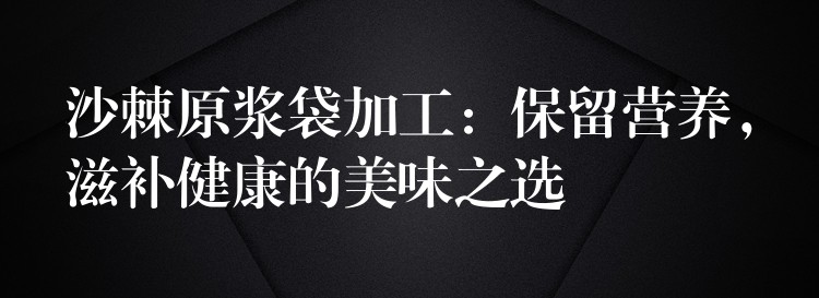 沙棘原浆袋加工：保留营养，滋补健康的美味之选