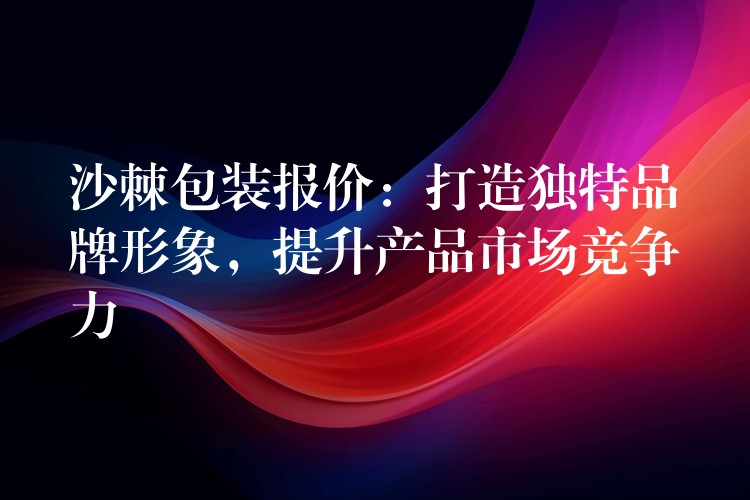 沙棘包装报价：打造独特品牌形象，提升产品市场竞争力