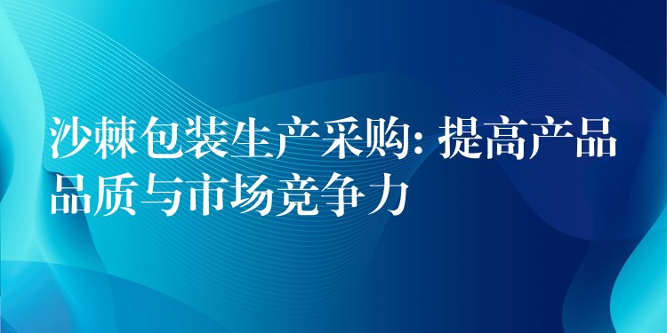 沙棘包装生产采购: 提高产品品质与市场竞争力