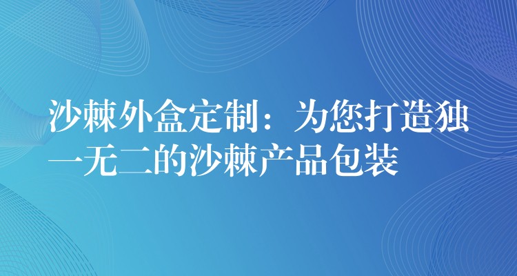 沙棘外盒定制：为您打造独一无二的沙棘产品包装