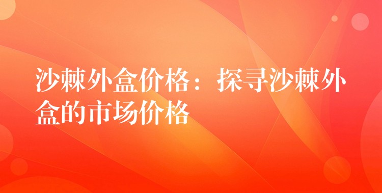 沙棘外盒价格：探寻沙棘外盒的市场价格