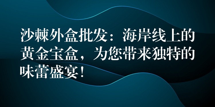 沙棘外盒批发：海岸线上的黄金宝盒，为您带来独特的味蕾盛宴！