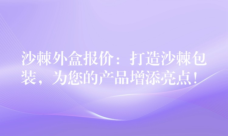 沙棘外盒报价：打造沙棘包装，为您的产品增添亮点！