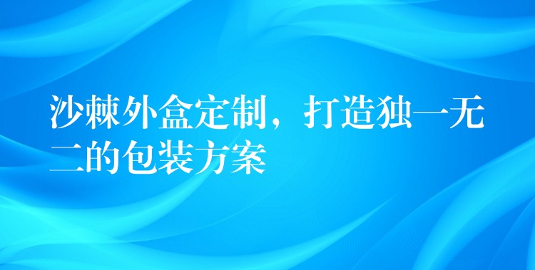 沙棘外盒定制，打造独一无二的包装方案