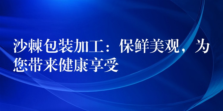 沙棘包装加工：保鲜美观，为您带来健康享受