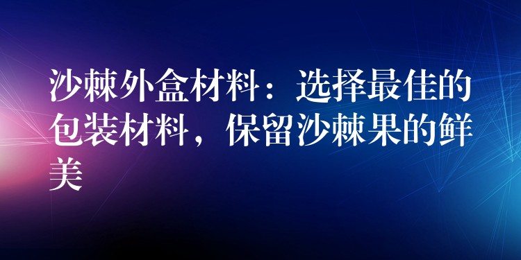 沙棘外盒材料：选择最佳的包装材料，保留沙棘果的鲜美