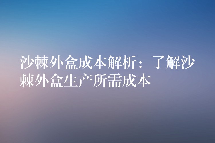 沙棘外盒成本解析：了解沙棘外盒生产所需成本