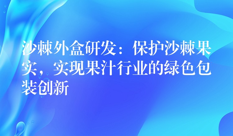 沙棘外盒研发：保护沙棘果实，实现果汁行业的绿色包装创新