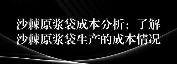 沙棘原浆袋成本分析：了解沙棘原浆袋生产的成本情况