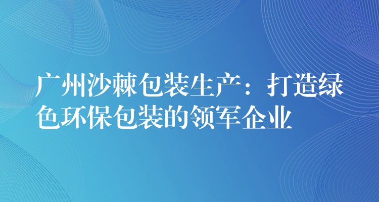 广州沙棘包装生产：打造绿色环保包装的领军企业