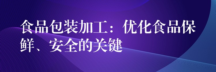 食品包装加工：优化食品保鲜、安全的关键