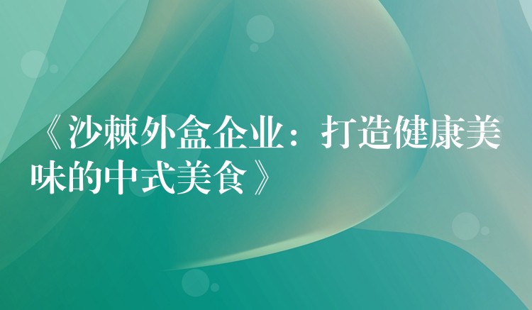 《沙棘外盒企业：打造健康美味的中式美食》