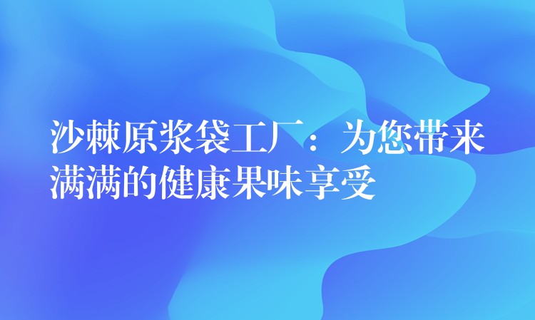 沙棘原浆袋工厂：为您带来满满的健康果味享受