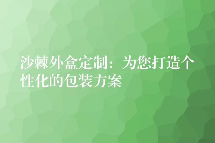 沙棘外盒定制：为您打造个性化的包装方案