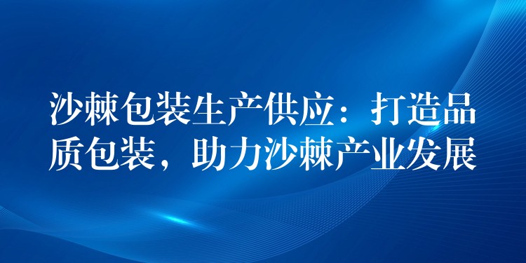 沙棘包装生产供应：打造品质包装，助力沙棘产业发展