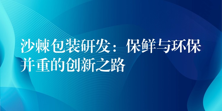 沙棘包装研发：保鲜与环保并重的创新之路