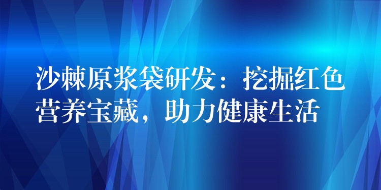 沙棘原浆袋研发：挖掘红色营养宝藏，助力健康生活