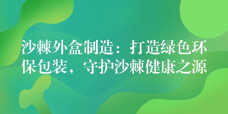 沙棘外盒制造：打造绿色环保包装，守护沙棘健康之源