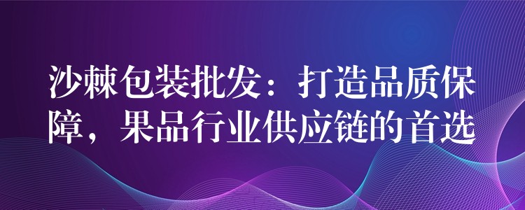 沙棘包装批发：打造品质保障，果品行业供应链的首选