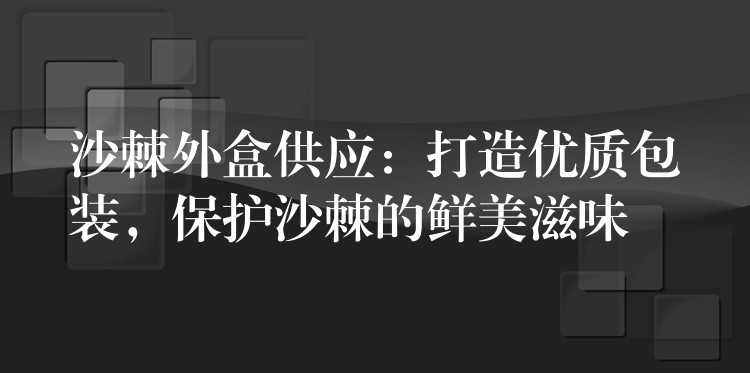 沙棘外盒供应：打造优质包装，保护沙棘的鲜美滋味