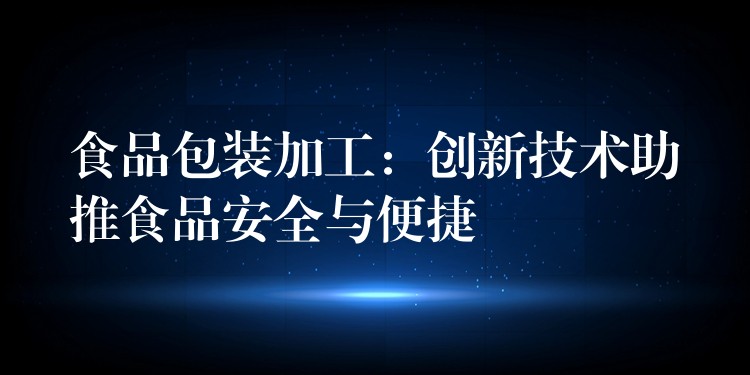 食品包装加工：创新技术助推食品安全与便捷