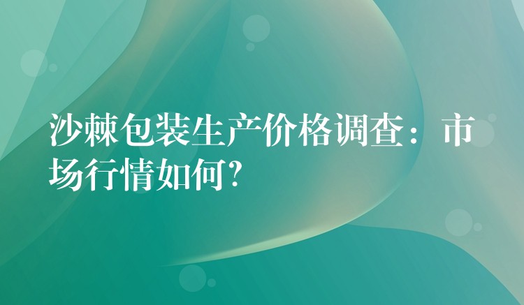 沙棘包装生产价格调查：市场行情如何？