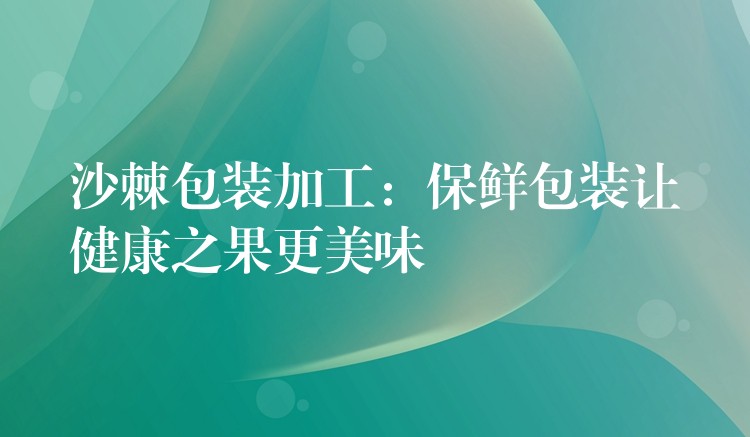 沙棘包装加工：保鲜包装让健康之果更美味