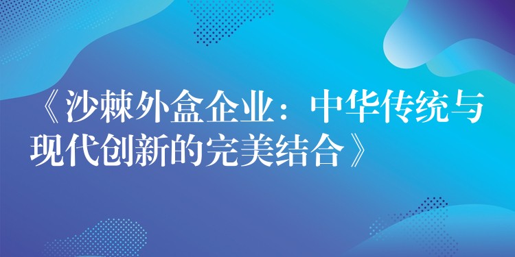 《沙棘外盒企业：中华传统与现代创新的完美结合》