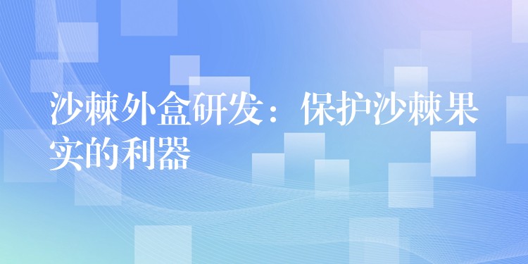 沙棘外盒研发：保护沙棘果实的利器