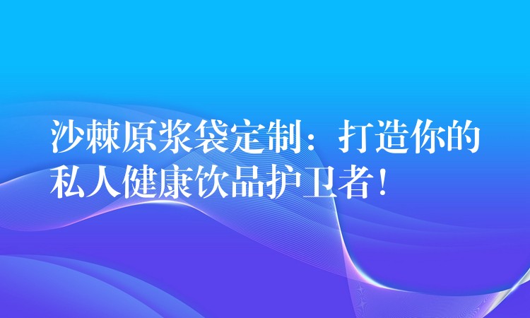 沙棘原浆袋定制：打造你的私人健康饮品护卫者！