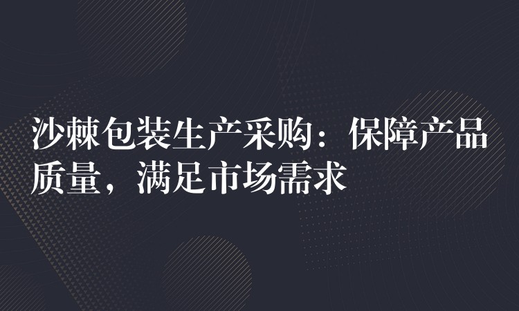 沙棘包装生产采购：保障产品质量，满足市场需求