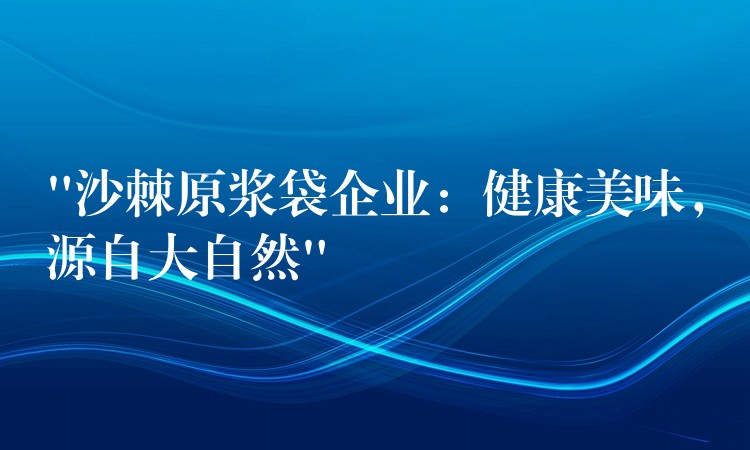 “沙棘原浆袋企业：健康美味，源自大自然”