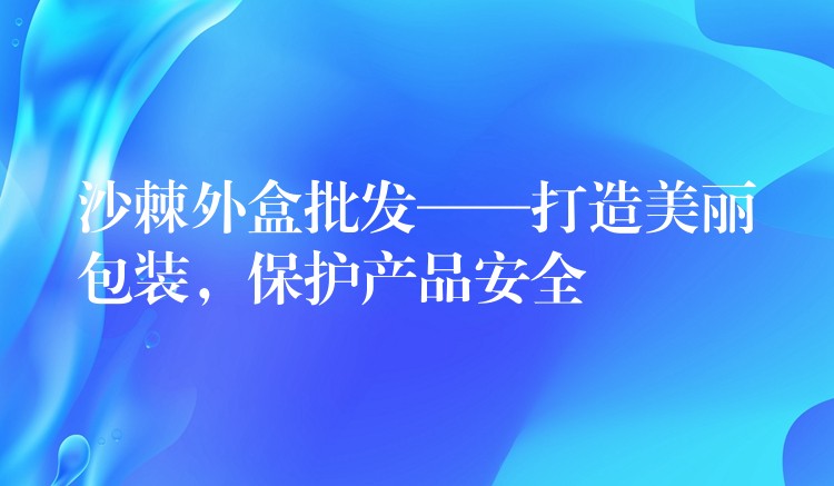 沙棘外盒批发——打造美丽包装，保护产品安全