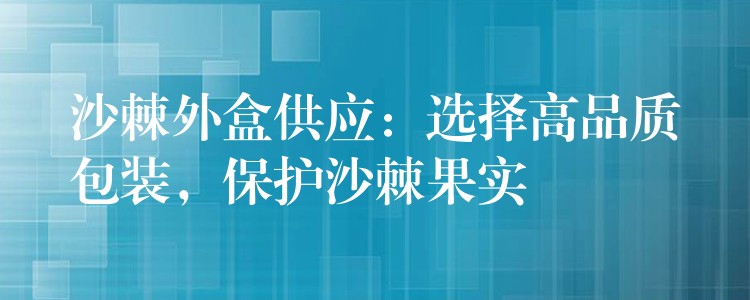 沙棘外盒供应：选择高品质包装，保护沙棘果实