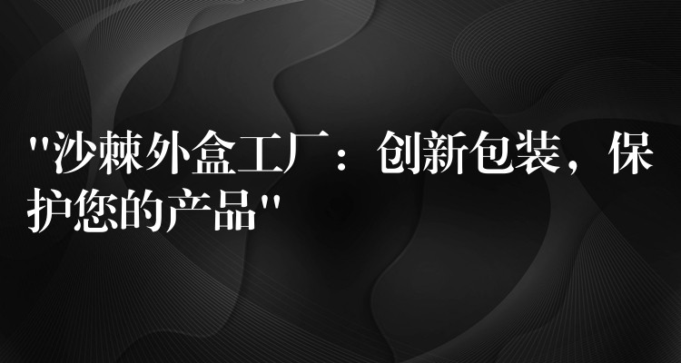 “沙棘外盒工厂：创新包装，保护您的产品”