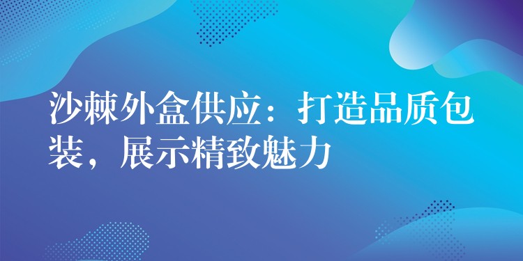 沙棘外盒供应：打造品质包装，展示精致魅力