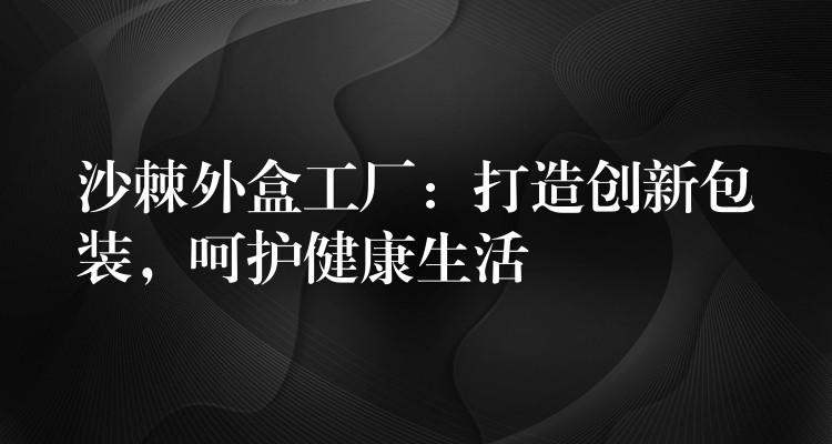 沙棘外盒工厂：打造创新包装，呵护健康生活