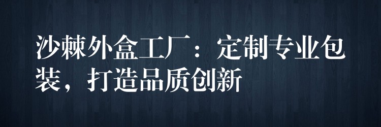 沙棘外盒工厂：定制专业包装，打造品质创新