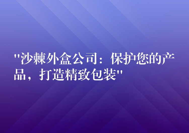 “沙棘外盒公司：保护您的产品，打造精致包装”