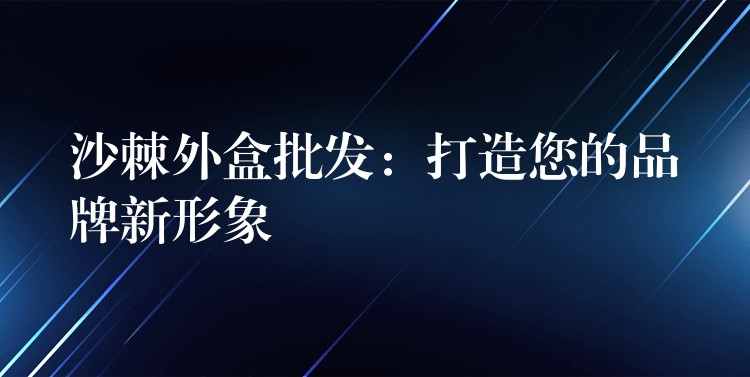 沙棘外盒批发：打造您的品牌新形象