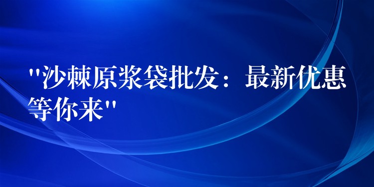 “沙棘原浆袋批发：最新优惠等你来”