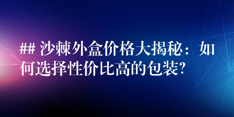 ## 沙棘外盒价格大揭秘：如何选择性价比高的包装？